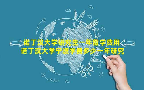 诺丁汉大学研究生一年留学费用 诺丁汉大学宁波学费多少一年研究生